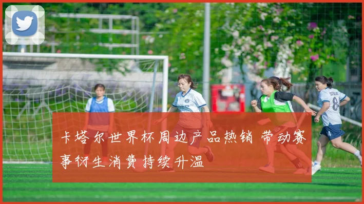 卡塔尔世界杯周边产品热销 带动赛事衍生消费持续升温