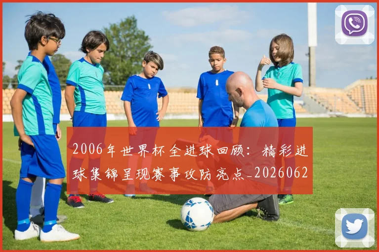 2006年世界杯全进球回顾：精彩进球集锦呈现赛事攻防亮点_20260626100314